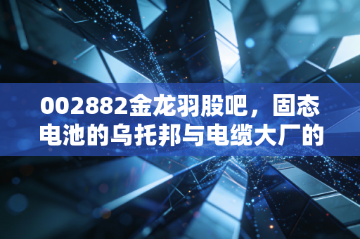 002882金龙羽股吧,固态电池的乌托邦与电缆大厂的人间烟火,这票到底还能不能买?