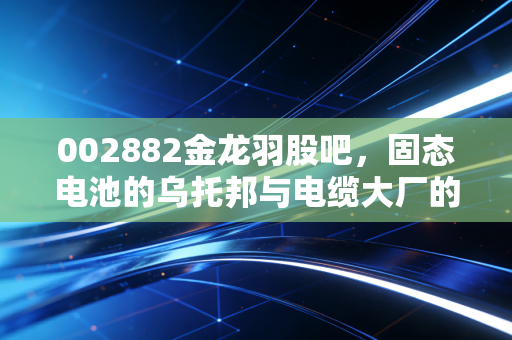 002882金龙羽股吧,固态电池的乌托邦与电缆大厂的人间烟火,这票到底还能不能买?
