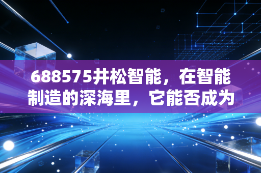 688575井松智能,在智能制造的深海里,它能否成为那艘破浪前行的巨轮?