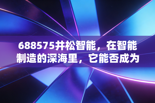688575井松智能,在智能制造的深海里,它能否成为那艘破浪前行的巨轮?