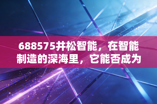688575井松智能,在智能制造的深海里,它能否成为那艘破浪前行的巨轮?