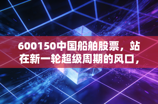 600150中国船舶股票,站在新一轮超级周期的风口,这艘巨轮还能乘风破浪多久?