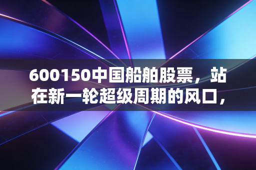 600150中国船舶股票，站在新一轮超级周期的风口，这艘巨轮还能乘风破浪多久？