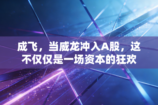 成飞,当威龙冲入A股,这不仅仅是一场资本的狂欢