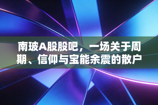 南玻A股股吧,一场关于周期、信仰与宝能余震的散户众生相