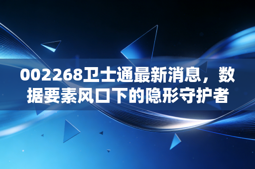 002268卫士通最新消息,数据要素风口下的隐形守护者,是黄金坑还是概念股?