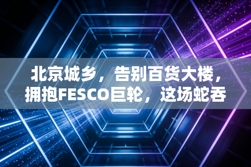北京城乡，告别百货大楼，拥抱FESCO巨轮，这场蛇吞象的蜕变值多少？