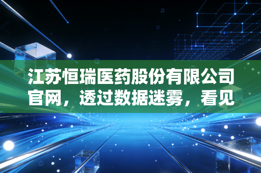 江苏恒瑞医药股份有限公司官网,透过数据迷雾,看见中国药王的坚韧与突围