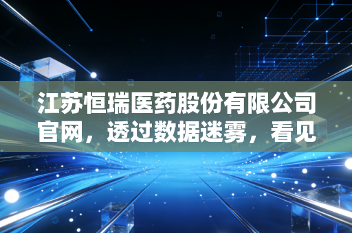 江苏恒瑞医药股份有限公司官网，透过数据迷雾，看见中国药王的坚韧与突围