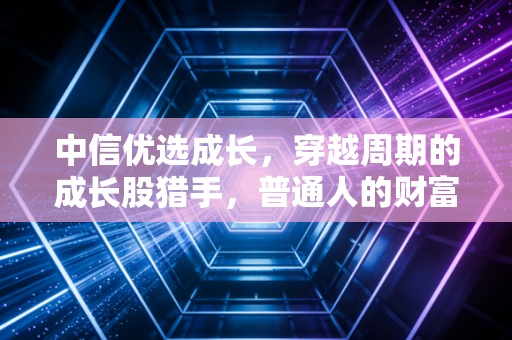 中信优选成长,穿越周期的成长股猎手,普通人的财富增值之道?