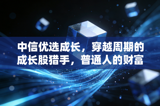 中信优选成长,穿越周期的成长股猎手,普通人的财富增值之道?