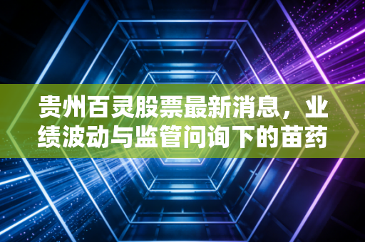 贵州百灵股票最新消息，业绩波动与监管问询下的苗药众生相，是机会还是深坑？