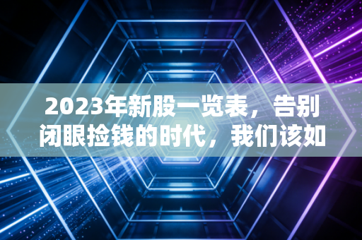 2023年新股一览表，告别闭眼捡钱的时代，我们该如何在A股的浪潮中游泳？