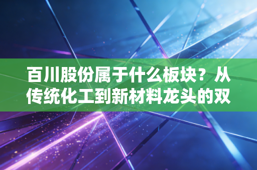 百川股份属于什么板块?从传统化工到新材料龙头的双面人生