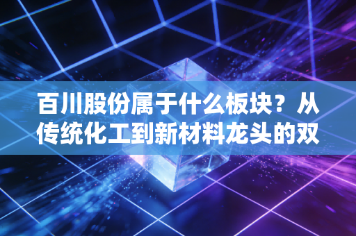 百川股份属于什么板块？从传统化工到新材料龙头的双面人生