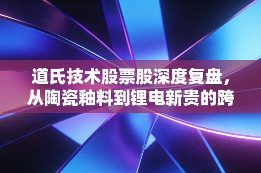 道氏技术股票股深度复盘,从陶瓷釉料到锂电新贵的跨界狂奔,值不值得你下注?