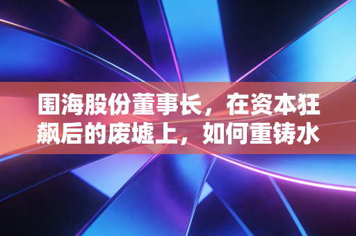 围海股份董事长，在资本狂飙后的废墟上，如何重铸水利铁军的信誉之魂？