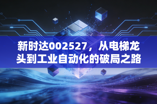 新时达002527,从电梯龙头到工业自动化的破局之路,这只隐形冠军还能再创辉煌吗?