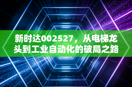 新时达002527，从电梯龙头到工业自动化的破局之路，这只隐形冠军还能再创辉煌吗？