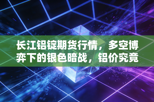 长江铝锭期货行情,多空博弈下的银色暗战,铝价究竟在等什么风?