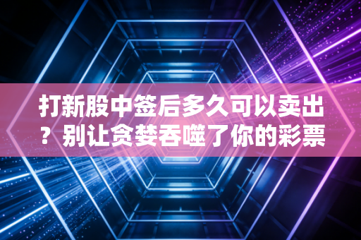 打新股中签后多久可以卖出？别让贪婪吞噬了你的彩票收益，聊聊新股上市后的那些事儿