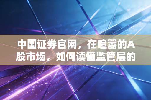 中国证券官网，在喧嚣的A股市场，如何读懂监管层的弦外之音与投资真相