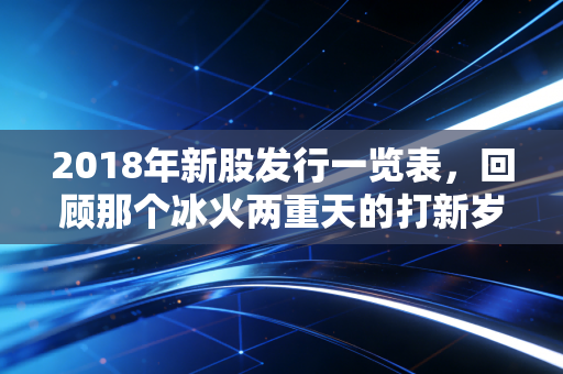2018年新股发行一览表，回顾那个冰火两重天的打新岁月