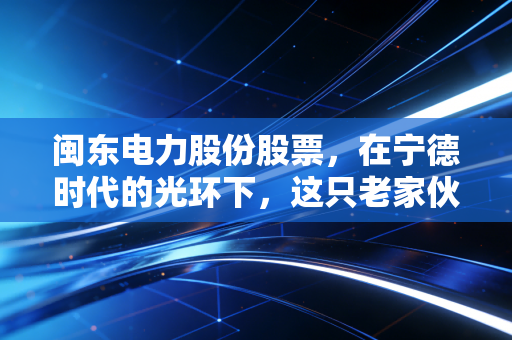 闽东电力股份股票，在宁德时代的光环下，这只老家伙还值得守候吗？