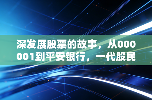 深发展股票的故事,从000001到平安银行,一代股民的青春回忆与财富启示