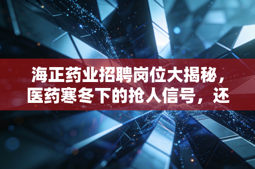 海正药业招聘岗位大揭秘,医药寒冬下的抢人信号,还是黎明前的最后冲锋?