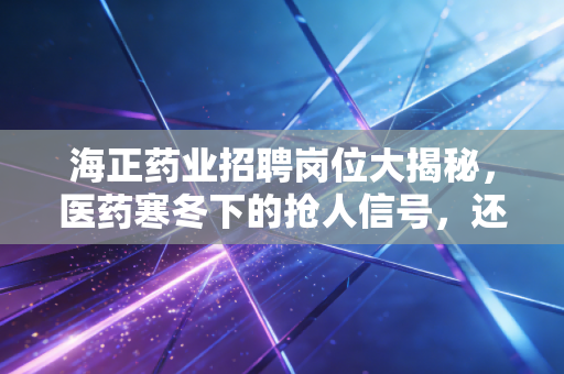 海正药业招聘岗位大揭秘,医药寒冬下的抢人信号,还是黎明前的最后冲锋?