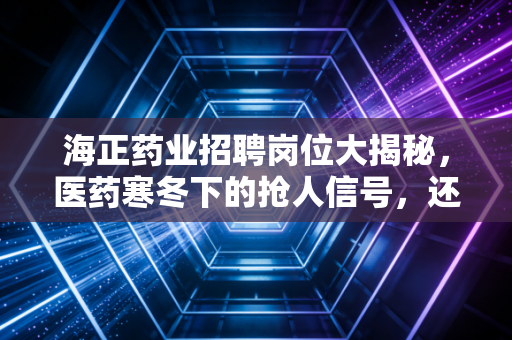 海正药业招聘岗位大揭秘，医药寒冬下的抢人信号，还是黎明前的最后冲锋？