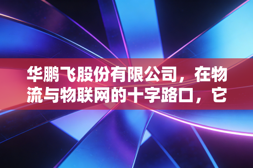 华鹏飞股份有限公司,在物流与物联网的十字路口,它能否突围资本的迷雾?