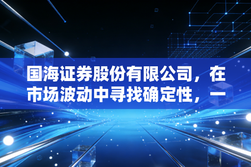 国海证券股份有限公司,在市场波动中寻找确定性,一家老牌券商的突围与新生