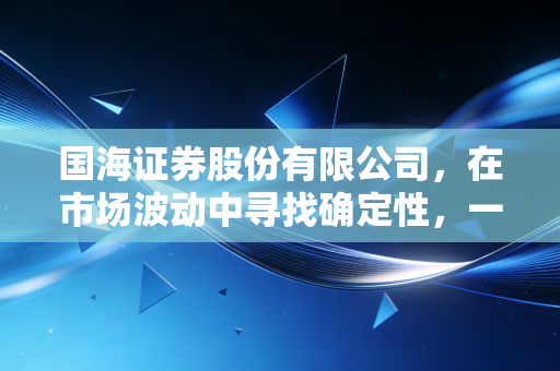 国海证券股份有限公司,在市场波动中寻找确定性,一家老牌券商的突围与新生