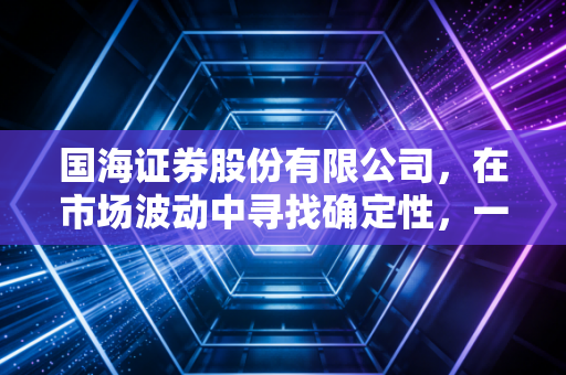 国海证券股份有限公司，在市场波动中寻找确定性，一家老牌券商的突围与新生
