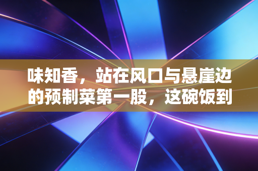 味知香,站在风口与悬崖边的预制菜第一股,这碗饭到底该怎么吃?