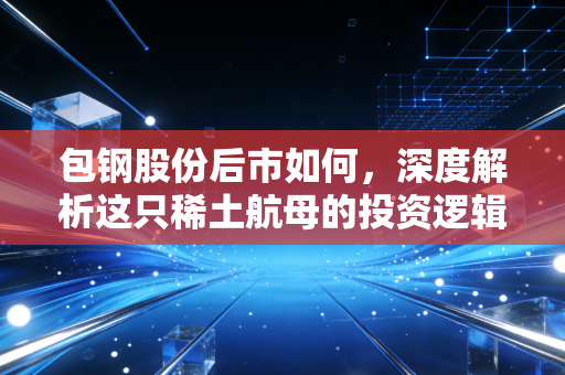 包钢股份后市如何,深度解析这只稀土航母的投资逻辑与潜在风险