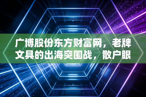 广博股份东方财富网，老牌文具的出海突围战，散户眼中的机遇与泡沫