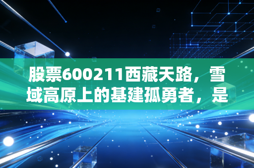 股票600211西藏天路,雪域高原上的基建孤勇者,是长线金矿还是高寒陷阱?