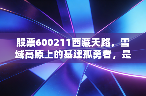 股票600211西藏天路，雪域高原上的基建孤勇者，是长线金矿还是高寒陷阱？