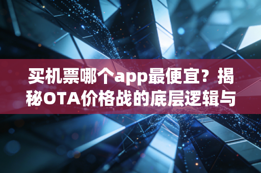 买机票哪个app最便宜？揭秘OTA价格战的底层逻辑与省钱真相