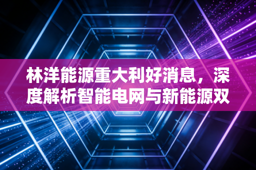 林洋能源重大利好消息，深度解析智能电网与新能源双轮驱动下的投资价值