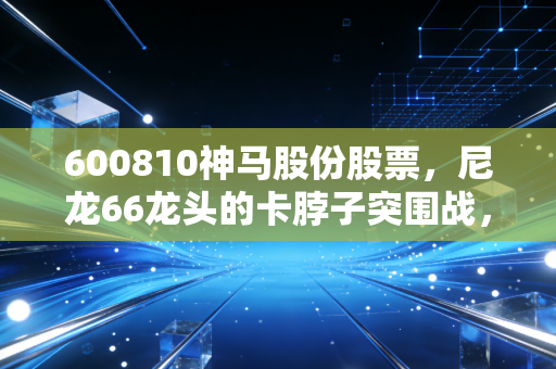 600810神马股份股票,尼龙66龙头的卡脖子突围战,周期底部的价值猎手