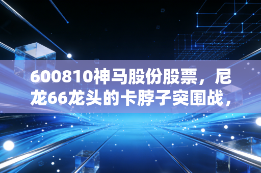 600810神马股份股票，尼龙66龙头的卡脖子突围战，周期底部的价值猎手