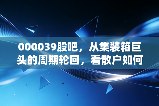 000039股吧,从集装箱巨头的周期轮回,看散户如何在波动中寻找定海神针