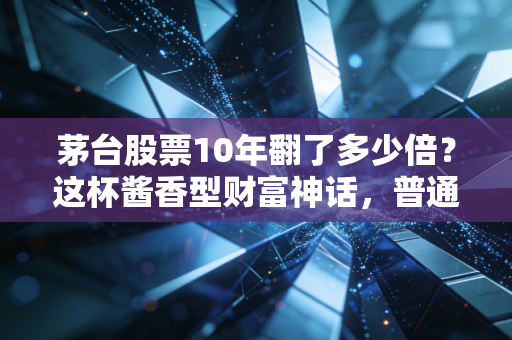 茅台股票10年翻了多少倍?这杯酱香型财富神话,普通人还能复制吗?