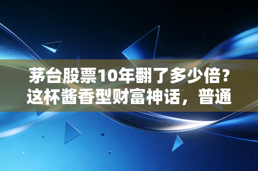 茅台股票10年翻了多少倍？这杯酱香型财富神话，普通人还能复制吗？