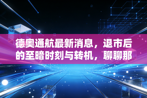 德奥通航最新消息,退市后的至暗时刻与转机,聊聊那个让无数股民彻夜难眠的通航梦