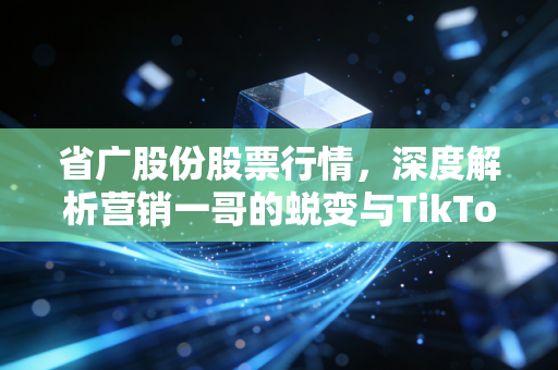 省广股份股票行情,深度解析营销一哥的蜕变与TikTok风口下的投资博弈